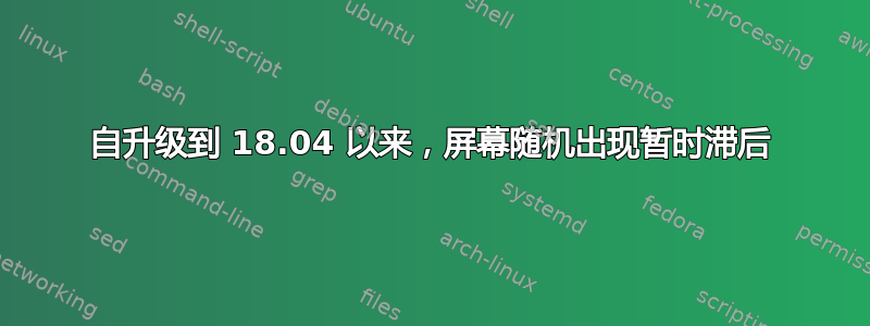 自升级到 18.04 以来，屏幕随机出现暂时滞后