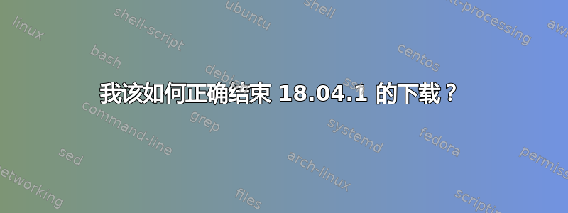 我该如何正确结束 18.04.1 的下载？