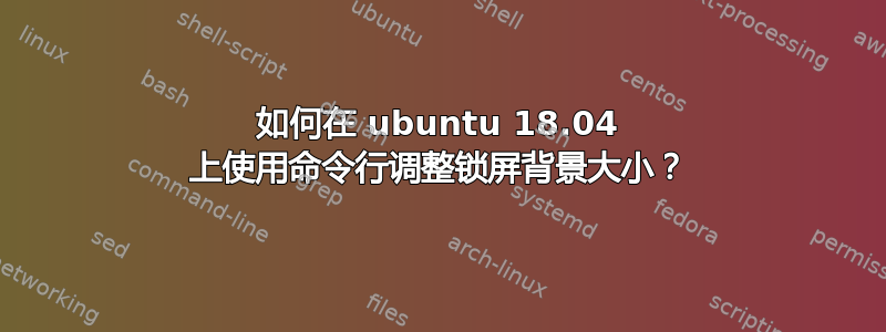 如何在 ubuntu 18.04 上使用命令行调整锁屏背景大小？