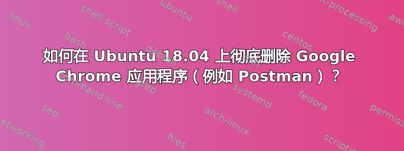 如何在 Ubuntu 18.04 上彻底删除 Google Chrome 应用程序（例如 Postman）？