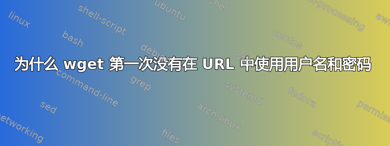 为什么 wget 第一次没有在 URL 中使用用户名和密码