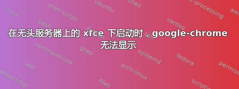 在无头服务器上的 xfce 下启动时，google-chrome 无法显示