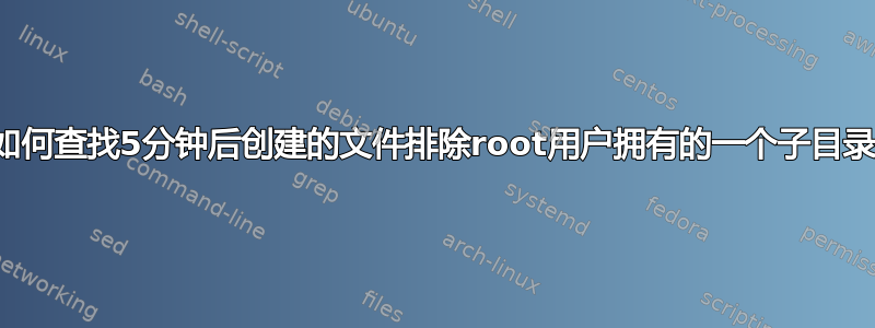 如何查找5分钟后创建的文件排除root用户拥有的一个子目录