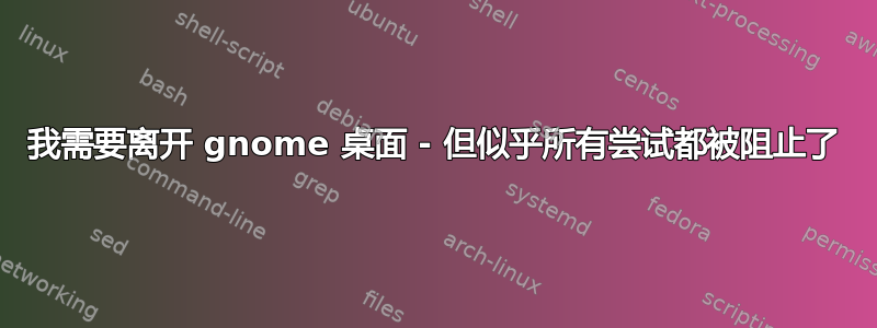 我需要离开 gnome 桌面 - 但似乎所有尝试都被阻止了