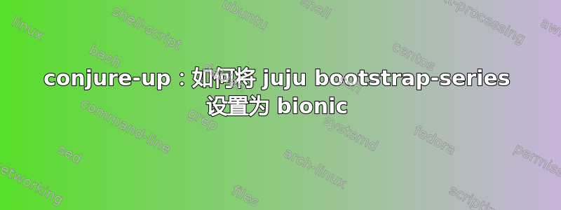 conjure-up：如何将 juju bootstrap-series 设置为 bionic