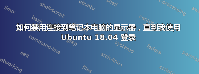 如何禁用连接到笔记本电脑的显示器，直到我使用 Ubuntu 18.04 登录