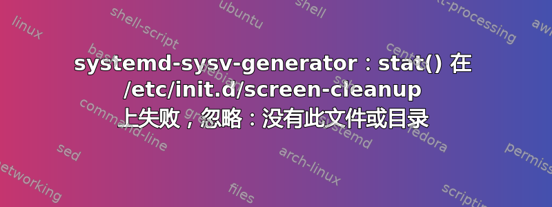 systemd-sysv-generator：stat() 在 /etc/init.d/screen-cleanup 上失败，忽略：没有此文件或目录