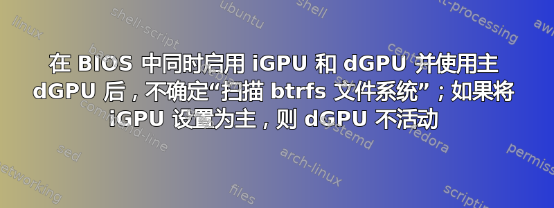 在 BIOS 中同时启用 iGPU 和 dGPU 并使用主 dGPU 后，不确定“扫描 btrfs 文件系统”；如果将 iGPU 设置为主，则 dGPU 不活动