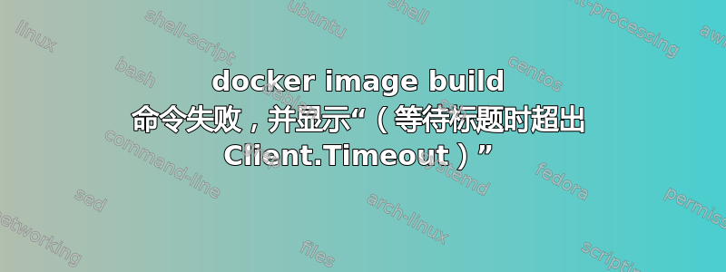 docker image build 命令失败，并显示“（等待标题时超出 Client.Timeout）”