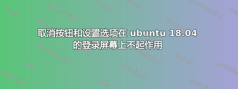 取消按钮和设置选项在 ubuntu 18.04 的登录屏幕上不起作用