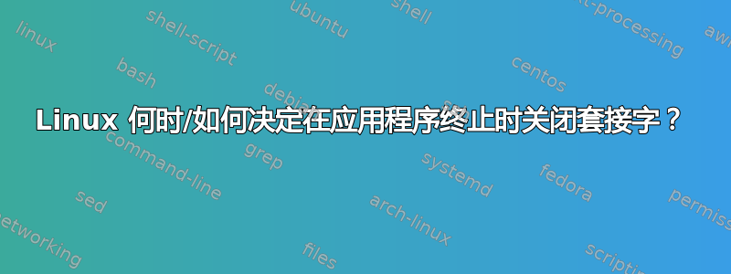 Linux 何时/如何决定在应用程序终止时关闭套接字？