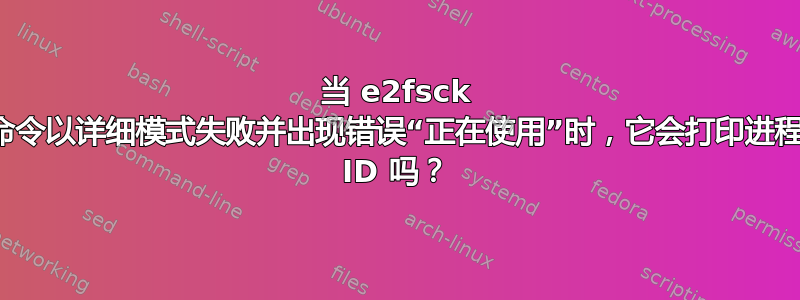 当 e2fsck 命令以详细模式失败并出现错误“正在使用”时，它会打印进程 ID 吗？