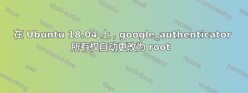 在 Ubuntu 18.04 上，google_authenticator 所有权自动更改为 root 