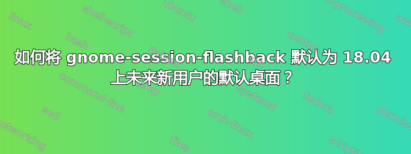 如何将 gnome-session-flashback 默认为 18.04 上未来新用户的默认桌面？