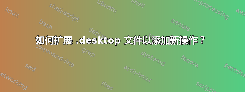 如何扩展 .desktop 文件以添加新操作？