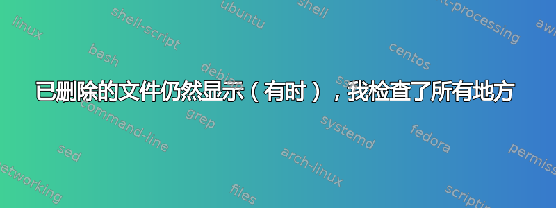 已删除的文件仍然显示（有时），我检查了所有地方