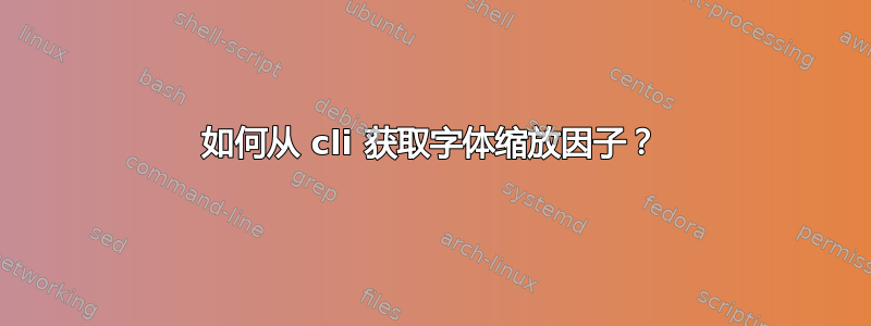 如何从 cli 获取字体缩放因子？