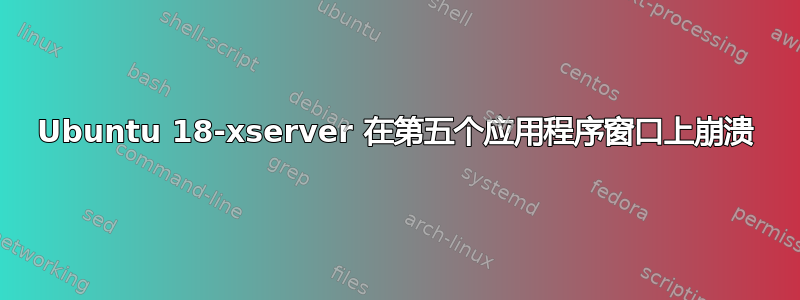 Ubuntu 18-xserver 在第五个应用程序窗口上崩溃