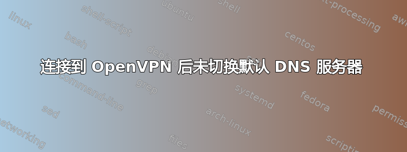 连接到 OpenVPN 后未切换默认 DNS 服务器