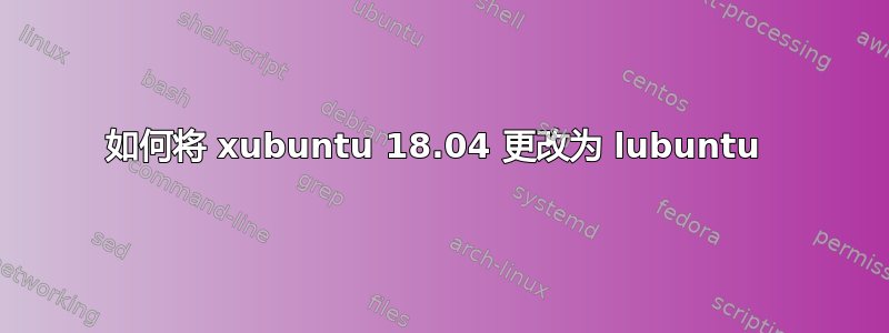 如何将 xubuntu 18.04 更改为 lubuntu 