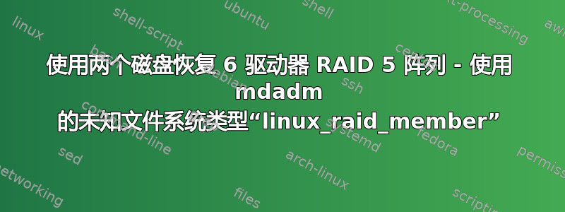 使用两个磁盘恢复 6 驱动器 RAID 5 阵列 - 使用 mdadm 的未知文件系统类型“linux_raid_member”