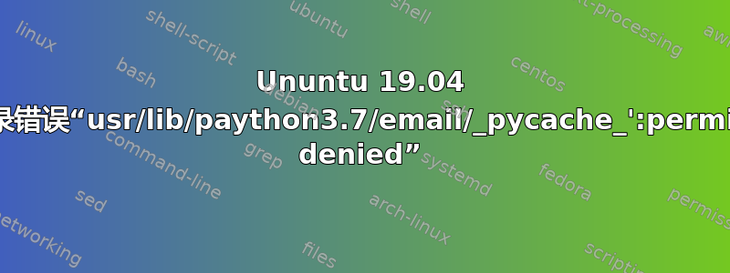 Ununtu 19.04 无法登录错误“usr/lib/paython3.7/email/_pycache_':permission denied”