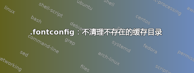 .fontconfig：不清理不存在的缓存目录