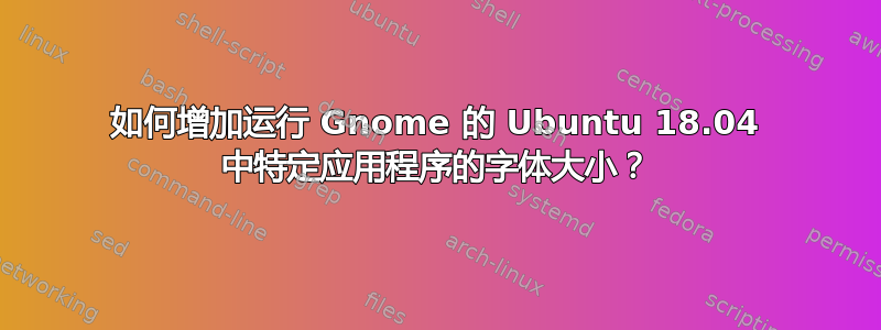 如何增加运行 Gnome 的 Ubuntu 18.04 中特定应用程序的字体大小？