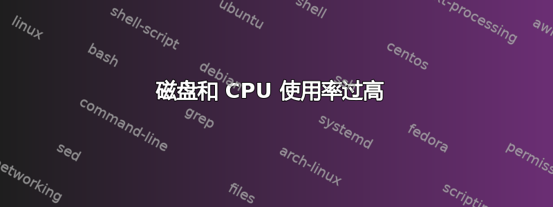 磁盘和 CPU 使用率过高 