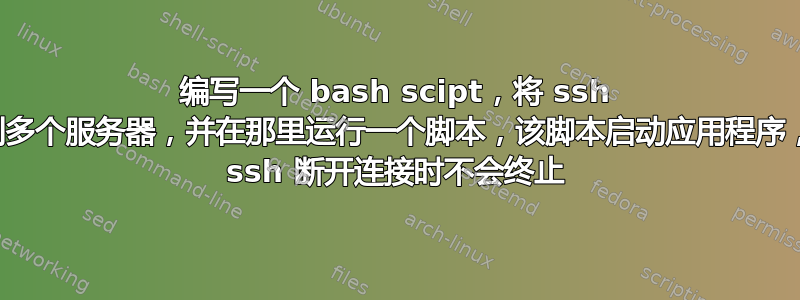 编写一个 bash scipt，将 ssh 连接到多个服务器，并在那里运行一个脚本，该脚本启动应用程序，但在 ssh 断开连接时不会终止