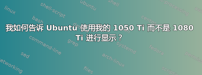 我如何告诉 Ubuntu 使用我的 1050 Ti 而不是 1080 Ti 进行显示？