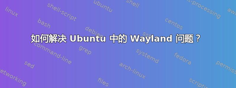 如何解决 Ubuntu 中的 Wayland 问题？