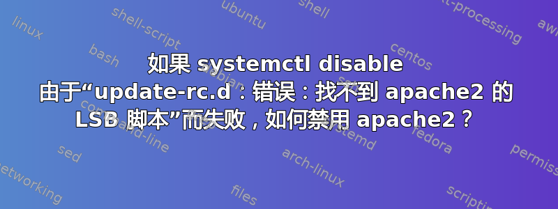 如果 systemctl disable 由于“update-rc.d：错误：找不到 apache2 的 LSB 脚本”而失败，如何禁用 apache2？