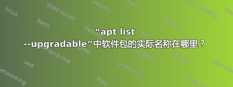 “apt list --upgradable”中软件包的实际名称在哪里？