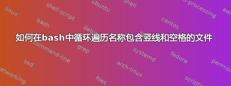 如何在bash中循环遍历名称包含竖线和空格的文件