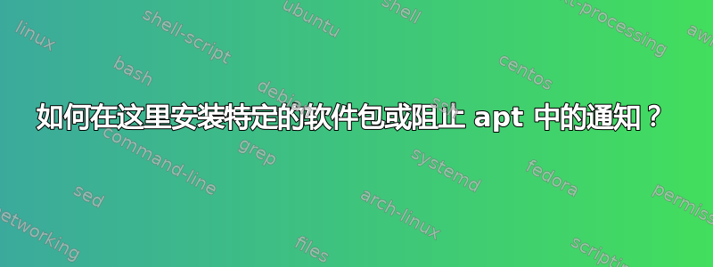 如何在这里安装特定的软件包或阻止 apt 中的通知？