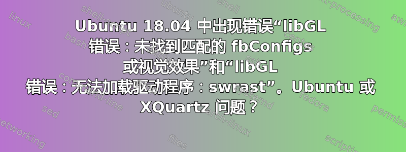 Ubuntu 18.04 中出现错误“libGL 错误：未找到匹配的 fbConfigs 或视觉效果”和“libGL 错误：无法加载驱动程序：swrast”。Ubuntu 或 XQuartz 问题？