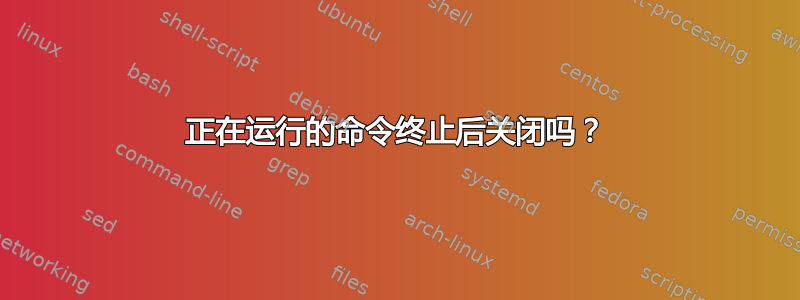 正在运行的命令终止后关闭吗？