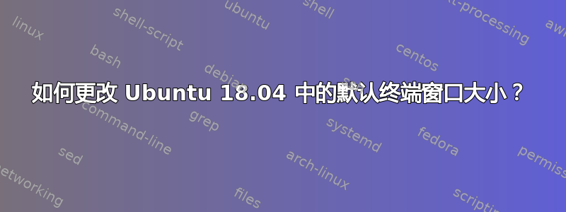 如何更改 Ubuntu 18.04 中的默认终端窗口大小？