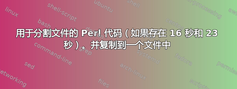 用于分割文件的 Perl 代码（如果存在 16 秒和 23 秒）。并复制到一个文件中