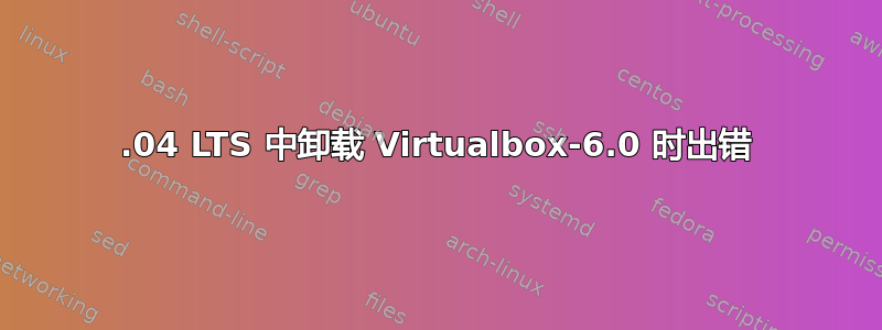 18.04 LTS 中卸载 Virtualbox-6.0 时出错