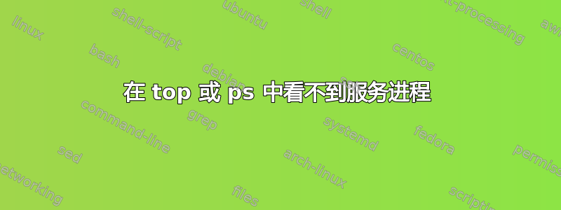 在 top 或 ps 中看不到服务进程