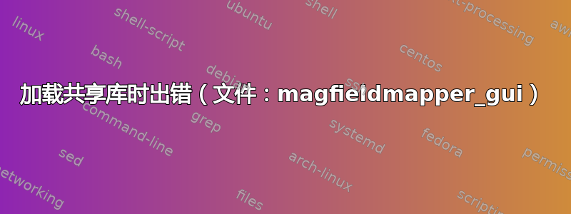 加载共享库时出错（文件：magfieldmapper_gui）