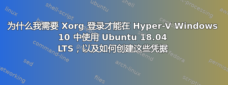 为什么我需要 Xorg 登录才能在 Hyper-V Windows 10 中使用 Ubuntu 18.04 LTS，以及如何创建这些凭据