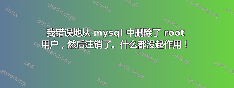 我错误地从 mysql 中删除了 root 用户，然后注销了。什么都没起作用！