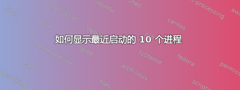 如何显示最近启动的 10 个进程