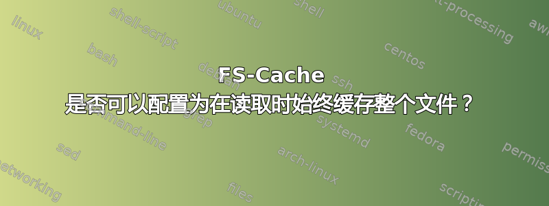 FS-Cache 是否可以配置为在读取时始终缓存整个文件？