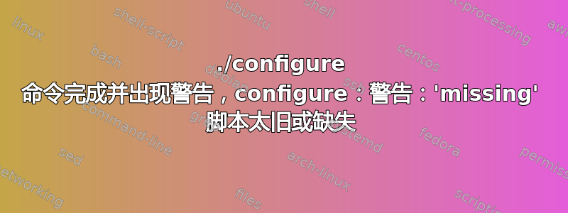 ./configure 命令完成并出现警告，configure：警告：'missing' 脚本太旧或缺失