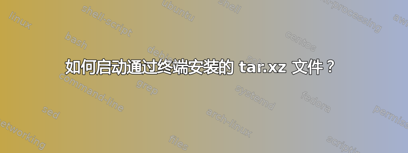 如何启动通过终端安装的 tar.xz 文件？