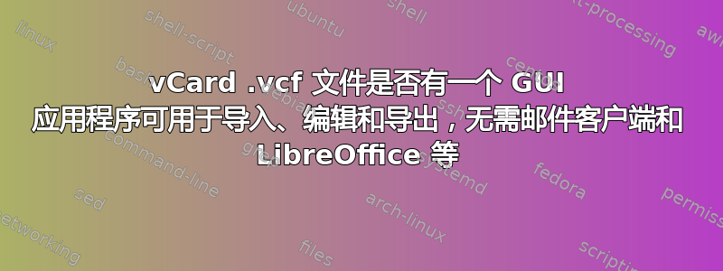 vCard .vcf 文件是否有一个 GUI 应用程序可用于导入、编辑和导出，无需邮件客户端和 LibreOffice 等